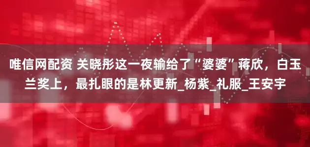 唯信网配资 关晓彤这一夜输给了“婆婆”蒋欣，白玉兰奖上，最扎眼的是林更新_杨紫_礼服_王安宇
