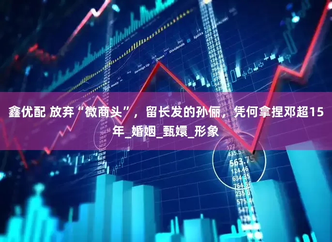 鑫优配 放弃“微商头”，留长发的孙俪，凭何拿捏邓超15年_婚姻_甄嬛_形象