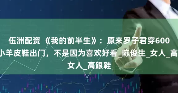 伍洲配资 《我的前半生》：原来罗子君穿6000块小羊皮鞋出门，不是因为喜欢好看_陈俊生_女人_高跟鞋