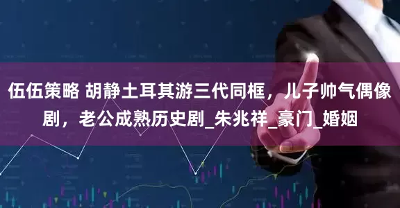 伍伍策略 胡静土耳其游三代同框，儿子帅气偶像剧，老公成熟历史剧_朱兆祥_豪门_婚姻