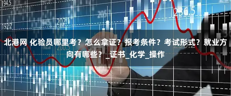 北港网 化验员哪里考？怎么拿证？报考条件？考试形式？就业方向有哪些？_证书_化学_操作
