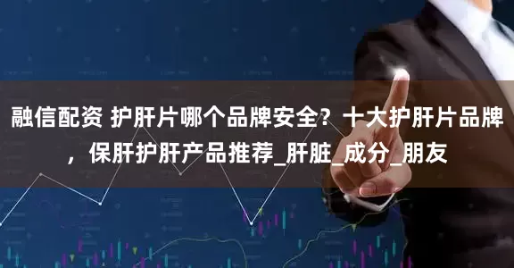 融信配资 护肝片哪个品牌安全？十大护肝片品牌，保肝护肝产品推荐_肝脏_成分_朋友