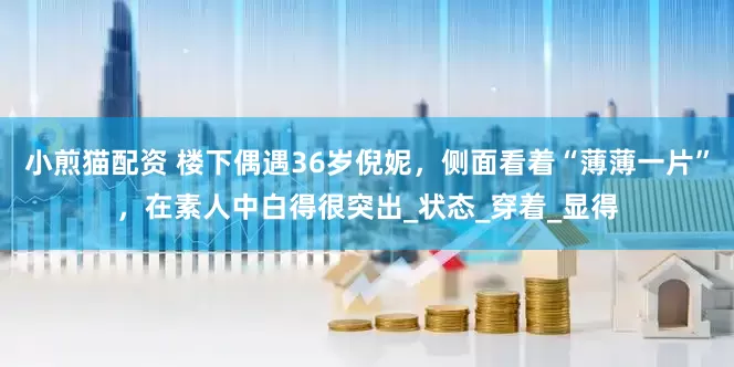 小煎猫配资 楼下偶遇36岁倪妮，侧面看着“薄薄一片”，在素人中白得很突出_状态_穿着_显得
