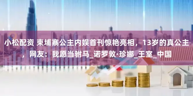 小松配资 柬埔寨公主内娱首刊惊艳亮相，13岁的真公主，网友：我愿当驸马_诺罗敦·珍娜_王室_中国