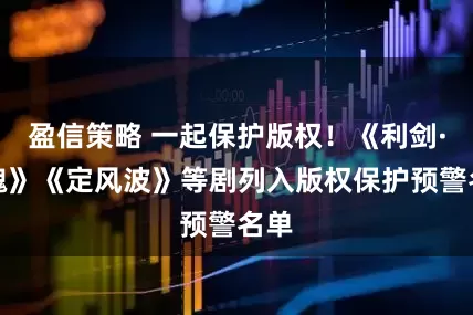 盈信策略 一起保护版权！《利剑·玫瑰》《定风波》等剧列入版权保护预警名单