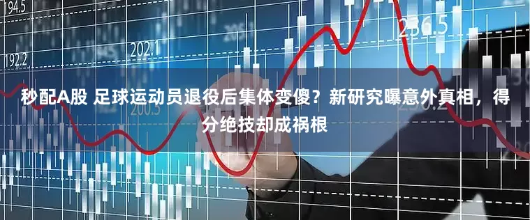 秒配A股 足球运动员退役后集体变傻？新研究曝意外真相，得分绝技却成祸根