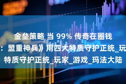 金垒策略 当 99% 传奇在圈钱，《传奇新百区：盟重神兵》用四大特质守护正统_玩家_游戏_玛法大陆