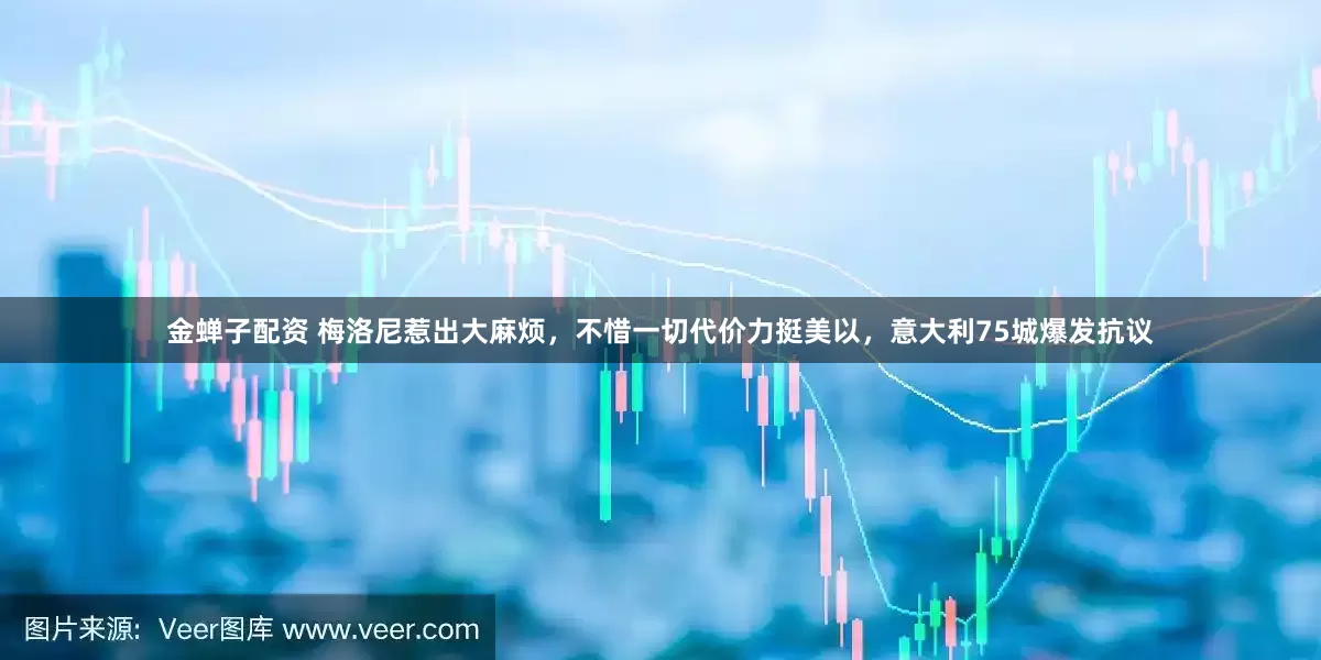 金蝉子配资 梅洛尼惹出大麻烦,不惜一切代价力挺美以,意大利75城爆发抗议