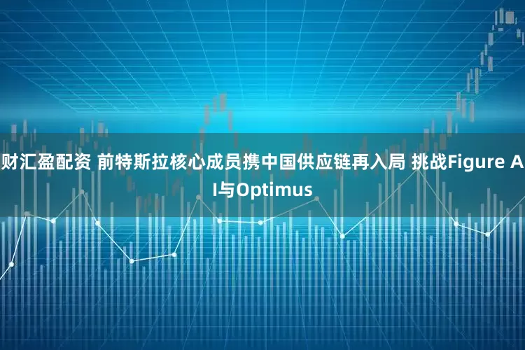 财汇盈配资 前特斯拉核心成员携中国供应链再入局 挑战Figure AI与Optimus
