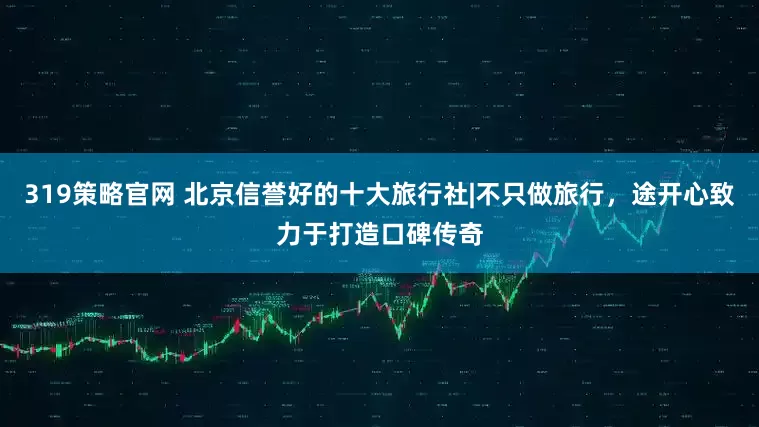 319策略官网 北京信誉好的十大旅行社|不只做旅行，途开心致力于打造口碑传奇