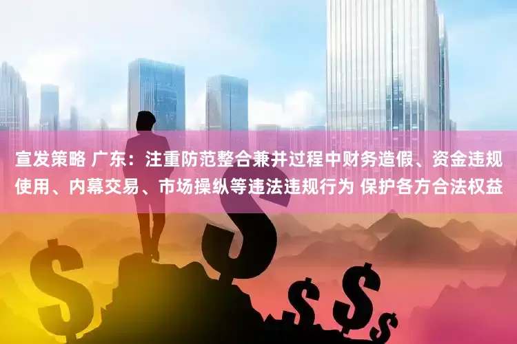 宣发策略 广东：注重防范整合兼并过程中财务造假、资金违规使用、内幕交易、市场操纵等违法违规行为 保护各方合法权益