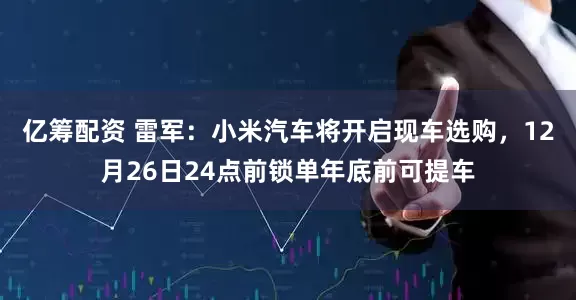 亿筹配资 雷军：小米汽车将开启现车选购，12月26日24点前锁单年底前可提车