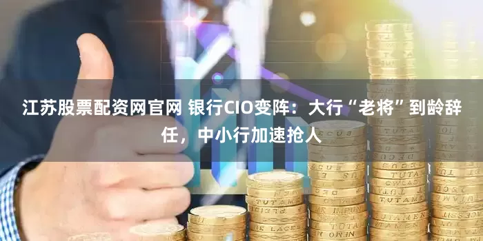 江苏股票配资网官网 银行CIO变阵：大行“老将”到龄辞任，中小行加速抢人